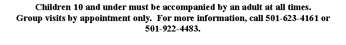 Text Box: Children 10 and under must be accompanied by an adult at all times.  Group visits by appointment only.  For more information, call 501-623-4161 or501-922-4483.