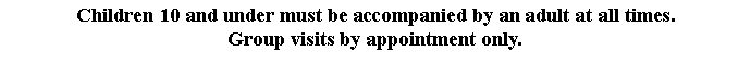 Text Box: Children 10 and under must be accompanied by an adult at all times.
Group visits by appointment only.