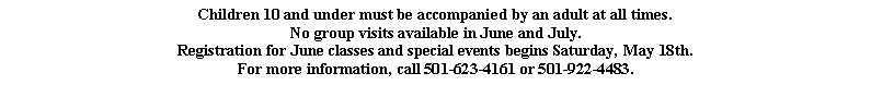 Text Box: Children 10 and under must be accompanied by an adult at all times.No group visits available in June and July.Registration for June classes and special events begins Saturday, May 18th.For more information, call 501-623-4161 or 501-922-4483.