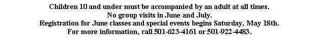 Text Box: Children 10 and under must be accompanied by an adult at all times.No group visits in June and July.Registration for June classes and special events begins Saturday, May 18th.For more information, call 501-623-4161 or 501-922-4483. 