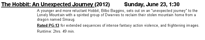 Text Box: The Hobbit: An Unexpected Journey (2012)		Sunday, June 23, 1:30A younger and more reluctant Hobbit, Bilbo Baggins, sets out on an "unexpected journey" to the Lonely Mountain with a spirited group of Dwarves to reclaim their stolen mountain home from a dragon named Smaug.Rated PG-13 for extended sequences of intense fantasy action violence, and frightening images. Runtime: 2hrs. 49 min.