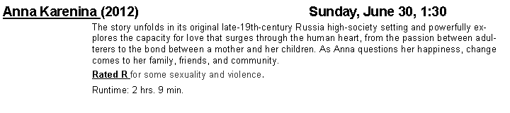 Text Box: Anna Karenina (2012)	    		    			Sunday, June 30, 1:30The story unfolds in its original late-19th-century Russia high-society setting and powerfully explores the capacity for love that surges through the human heart, from the passion between adulterers to the bond between a mother and her children. As Anna questions her happiness, change comes to her family, friends, and community.Rated R for some sexuality and violence. Runtime: 2 hrs. 9 min.
